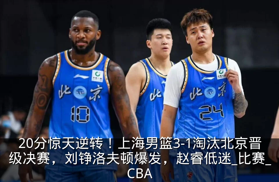 20分惊天逆转！上海男篮3-1淘汰北京晋级决赛，刘铮洛夫顿爆发，赵睿低迷_比赛_CBA