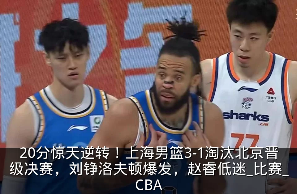 20分惊天逆转！上海男篮3-1淘汰北京晋级决赛，刘铮洛夫顿爆发，赵睿低迷_比赛_CBA
